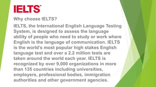 Why choose IELTS?
IELTS, the International English Language Testing
System, is designed to assess the language
ability of people who need to study or work where
English is the language of communication. IELTS
is the world’s most popular high stakes English
language test and over a 2.2 million tests are
taken around the world each year. IELTS is
recognized by over 9,000 organizations in more
than 135 countries including universities,
employers, professional bodies, immigration
authorities and other government agencies.
 