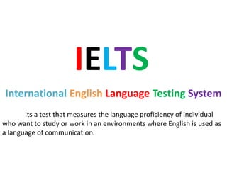IELTS
International English Language Testing System
Its a test that measures the language proficiency of individual
who want to study or work in an environments where English is used as
a language of communication.
 