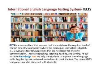 International English Language Testing System- IELTS
IELTS is a standard test that ensures that students have the required level of
English for entry to university where the medium of instruction is English.
IELTS evaluates four language skills that are necessary for effective
communication. These are speaking, listening, reading, and writing. At our
institute Knowledge Icon we help the students to improve these language
skills. Regular tips are delivered to students to crack the test. The recent IELTS
test papers are also discussed with students.
 