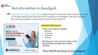 Best ielts institute in chandigarh
Best IELTS Institute in Chandigarh makes it easy for students to get surprising results
on the first attempt with the best IELTS Coaching in Chandigarh. We have designed
the coaching program considering the recent exam patterns
INTRODUCTION TO IELTS
There is four type of modules :
• Reading
• Listening
• Speaking
• Writing
We help you to max out your score in ielts
Ielts Achievers provides you all basic
facilities
“Best IELTS Institute in Chandigarh”
 