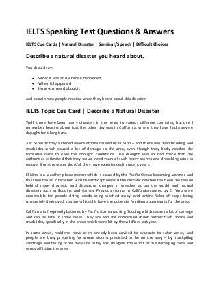 IELTS Speaking Test Questions & Answers
IELTS Cue Cards | Natural Disaster | Seminar/Speech | Difficult Choices
Describe a natural disaster you heard about.
You should say:
 What it was and where it happened
 When it happened
 How you heard about it
and explain how people reacted when they heard about this disaster.
IELTS Topic Cue Card | Describe a Natural Disaster
Well, there have been many disasters in the news, in various different countries, but one I
remember hearing about just the other day was in California, where they have had a severe
drought for a long time.
Just recently they suffered severe storms caused by El Nino – and there was flash flooding and
mudslides which caused a lot of damage to the area, even though they badly needed the
torrential rains to ease the drought conditions. The drought was so bad there that the
authorities estimated that they would need years of such heavy storms and drenching rains to
recover from the water shortfall they have experienced in recent years.
El Nino is a weather phenomenon which is caused by the Pacific Ocean becoming warmer and
this then has an interaction with the atmosphere and this climatic reaction has been the reason
behind many dramatic and disastrous changes in weather across the world and natural
disasters such as flooding and storms. Previous storms in California caused by El Nino were
responsible for people dying, roads being washed away, and entire fields of crops being
completely destroyed, so storms like this have the potential for disastrous results for the area.
California is frequently battered by Pacific storms causing flooding which causes a lot of damage
and can be fatal in some cases. They are also still concerned about further flash floods and
mudslides, specifically in the areas which were hit by the wildfires last year.
In some areas, residents have been already been advised to evacuate to safer zones, and
people are busy preparing for worse storms predicted to be on the way – by stockpiling
sandbags and taking other measure to try and mitigate the worst of the damaging rains and
winds afflicting the area.
 