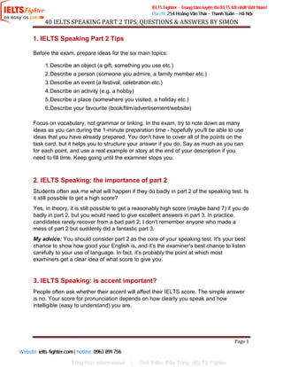 40 IELTS SPEAKING PART 2 TIPS, QUESTIONS & ANSWERS BY SIMON
Compiled by http://ieltsmaterial.com | www.facebook.com/ieltsmaterial Page 1
1. IELTS Speaking Part 2 Tips
Before the exam, prepare ideas for the six main topics:
1.Describe an object (a gift, something you use etc.)
2.Describe a person (someone you admire, a family member etc.)
3.Describe an event (a festival, celebration etc.)
4.Describe an activity (e.g. a hobby)
5.Describe a place (somewhere you visited, a holiday etc.)
6.Describe your favourite (book/film/advertisement/website)
Focus on vocabulary, not grammar or linking. In the exam, try to note down as many
ideas as you can during the 1-minute preparation time - hopefully you'll be able to use
ideas that you have already prepared. You don't have to cover all of the points on the
task card, but it helps you to structure your answer if you do. Say as much as you can
for each point, and use a real example or story at the end of your description if you
need to fill time. Keep going until the examiner stops you.
2. IELTS Speaking: the importance of part 2
Students often ask me what will happen if they do badly in part 2 of the speaking test. Is
it still possible to get a high score?
Yes, in theory, it is still possible to get a reasonably high score (maybe band 7) if you do
badly in part 2, but you would need to give excellent answers in part 3. In practice,
candidates rarely recover from a bad part 2; I don't remember anyone who made a
mess of part 2 but suddenly did a fantastic part 3.
My advice: You should consider part 2 as the core of your speaking test. It's your best
chance to show how good your English is, and it's the examiner's best chance to listen
carefully to your use of language. In fact, it's probably the point at which most
examiners get a clear idea of what score to give you.
3. IELTS Speaking: is accent important?
People often ask whether their accent will affect their IELTS score. The simple answer
is no. Your score for pronunciation depends on how clearly you speak and how
intelligible (easy to understand) you are.
Tổng hợp: ieltsmaterial | Giới thiệu: thầy Tùng - IELTS Fighter
 