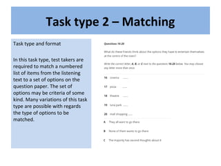 Task type 2 – Matching
Task type and format
In this task type, test takers are
required to match a numbered
list of items from the listening
text to a set of options on the
question paper. The set of
options may be criteria of some
kind. Many variations of this task
type are possible with regards
the type of options to be
matched.
 