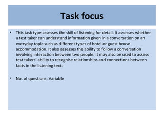 Task focus
• This task type assesses the skill of listening for detail. It assesses whether
a test taker can understand information given in a conversation on an
everyday topic such as different types of hotel or guest house
accommodation. It also assesses the ability to follow a conversation
involving interaction between two people. It may also be used to assess
test takers’ ability to recognise relationships and connections between
facts in the listening text.
• No. of questions: Variable
 