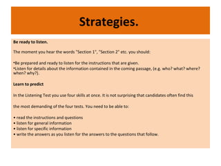 Strategies.
Be ready to listen.
The moment you hear the words "Section 1", "Section 2" etc. you should:
•Be prepared and ready to listen for the instructions that are given.
•Listen for details about the information contained in the coming passage, (e.g. who? what? where?
when? why?).
Learn to predict
In the Listening Test you use four skills at once. It is not surprising that candidates often find this
the most demanding of the four tests. You need to be able to:
• read the instructions and questions
• listen for general information
• listen for specific information
• write the answers as you listen for the answers to the questions that follow.
 