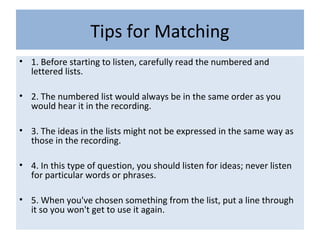 Tips for Matching
• 1. Before starting to listen, carefully read the numbered and
lettered lists.
• 2. The numbered list would always be in the same order as you
would hear it in the recording.
• 3. The ideas in the lists might not be expressed in the same way as
those in the recording.
• 4. In this type of question, you should listen for ideas; never listen
for particular words or phrases.
• 5. When you've chosen something from the list, put a line through
it so you won't get to use it again.
 