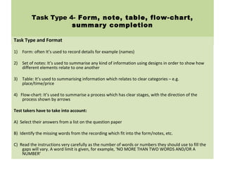 Task Type 4- Form, note, table, flow-chart,
summary completion
Task Type and Format
1) Form: often It’s used to record details for example (names)
2) Set of notes: It’s used to summarise any kind of information using designs in order to show how
different elements relate to one another
3) Table: It’s used to summarising information which relates to clear categories – e.g.
place/time/price
4) Flow-chart: It’s used to summarise a process which has clear stages, with the direction of the
process shown by arrows
Test takers have to take into account:
A) Select their answers from a list on the question paper
B) Identify the missing words from the recording which fit into the form/notes, etc.
C) Read the instructions very carefully as the number of words or numbers they should use to fill the
gaps will vary. A word limit is given, for example, ‘NO MORE THAN TWO WORDS AND/OR A
NUMBER’
 