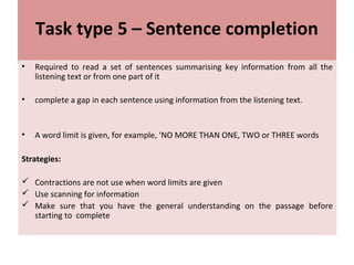 Task type 5 – Sentence completion
• Required to read a set of sentences summarising key information from all the
listening text or from one part of it
• complete a gap in each sentence using information from the listening text.
• A word limit is given, for example, ‘NO MORE THAN ONE, TWO or THREE words
Strategies:
 Contractions are not use when word limits are given
 Use scanning for information
 Make sure that you have the general understanding on the passage before
starting to complete
 