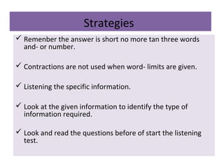 Strategies
 Remenber the answer is short no more tan three words
and- or number.
 Contractions are not used when word- limits are given.
 Listening the specific information.
 Look at the given information to identify the type of
information required.
 Look and read the questions before of start the listening
test.
 