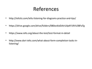 References
• http://ieltsliz.com/ielts-listening-for-diagrams-practice-and-tips/
• https://drive.google.com/drive/folders/0B0xs4JxDJAriLXpKY19VU3BFaTg
• https://www.ielts.org/about-the-test/test-format-in-detail
• http://www.dori-ielts.com/what-about-form-completion-tasks-in-
listening/
 