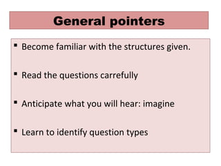 General pointers
 Become familiar with the structures given.
 Read the questions carrefully
 Anticipate what you will hear: imagine
 Learn to identify question types
 