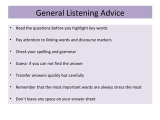 General Listening Advice
• Read the questions before you highlight key words
• Pay attention to linking words and discourse markers
• Check your spelling and grammar
• Guess- if you can not find the answer
• Transfer answers quickly but carefully
• Remember that the most important words are always stress the most
• Don´t leave any space on your answer sheet
 