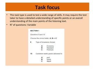 Task focus
• This task type is used to test a wide range of skills. It may require the test
taker to have a detailed understanding of specific points or an overall
understanding of the main points of the listening text.
• N° of questions: Variable
 
