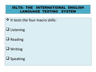  It tests the four macro skills:
 Listening
 Reading
 Writing
 Speaking
IELTS: THE INTERNATIONAL ENGLISH
LANGUAGE TES...