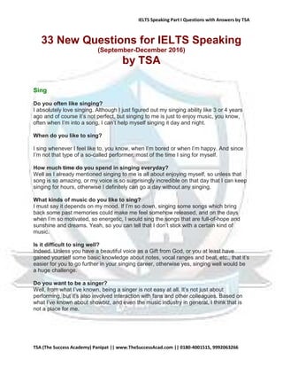 IELTS Speaking Part I Questions with Answers by TSA
TSA (The Success Academy) Panipat || www.TheSuccessAcad.com || 0180-4001515, 9992063266
33 New Questions for IELTS Speaking
(September-December 2016)
by TSA
Sing
Do you often like singing?
I absolutely love singing. Although I just figured out my singing ability like 3 or 4 years
ago and of course it’s not perfect, but singing to me is just to enjoy music, you know,
often when I’m into a song, I can’t help myself singing it day and night.
When do you like to sing?
I sing whenever I feel like to, you know, when I’m bored or when I’m happy. And since
I’m not that type of a so-called performer, most of the time I sing for myself.
How much time do you spend in singing everyday?
Well as I already mentioned singing to me is all about enjoying myself, so unless that
song is so amazing, or my voice is so surprisingly incredible on that day that I can keep
singing for hours, otherwise I definitely can go a day without any singing.
What kinds of music do you like to sing?
I must say it depends on my mood. If I’m so down, singing some songs which bring
back some past memories could make me feel somehow released, and on the days
when I’m so motivated, so energetic, I would sing the songs that are full-of-hope and
sunshine and dreams. Yeah, so you can tell that I don’t stick with a certain kind of
music.
Is it difficult to sing well?
Indeed. Unless you have a beautiful voice as a Gift from God, or you at least have
gained yourself some basic knowledge about notes, vocal ranges and beat, etc., that it’s
easier for you to go further in your singing career, otherwise yes, singing well would be
a huge challenge.
Do you want to be a singer?
Well, from what I’ve known, being a singer is not easy at all. It’s not just about
performing, but it’s also involved interaction with fans and other colleagues. Based on
what I’ve known about showbiz, and even the music industry in general, I think that is
not a place for me.
 