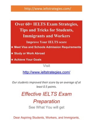 http://www.ieltstrategies.com/ 
Over 60+ IELTS Exam Strategies, 
Tips and Tricks for Students, 
Immigrants and Workers 
Improve Your IELTS score 
★ Meet Visa and Schools Admission Requirements 
★ Study or Work Abroad 
★ Achieve Your Goals 
Visit 
http://www.ieltstrategies.com/ 
Our students improved their score by an average of at 
least 0.5 points. 
Effective IELTS Exam 
Preparation 
See What You will get 
Dear Aspiring Students, Workers, and Immigrants, 
 