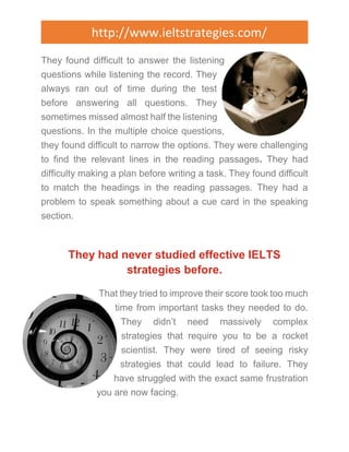 http://www.ieltstrategies.com/ 
They found difficult to answer the listening 
questions while listening the record. They 
always ran out of time during the test 
before answering all questions. They 
sometimes missed almost half the listening 
questions. In the multiple choice questions, 
they found difficult to narrow the options. They were challenging 
to find the relevant lines in the reading passages. They had 
difficulty making a plan before writing a task. They found difficult 
to match the headings in the reading passages. They had a 
problem to speak something about a cue card in the speaking 
section. 
They had never studied effective IELTS 
strategies before. 
That they tried to improve their score took too much 
time from important tasks they needed to do. 
They didn’t need massively complex 
strategies that require you to be a rocket 
scientist. They were tired of seeing risky 
strategies that could lead to failure. They 
have struggled with the exact same frustration 
you are now facing. 
 