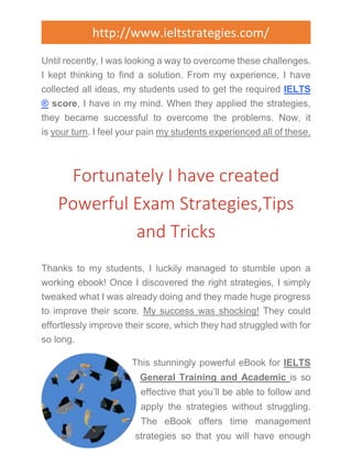 http://www.ieltstrategies.com/ 
Until recently, I was looking a way to overcome these challenges. 
I kept thinking to find a solution. From my experience, I have 
collected all ideas, my students used to get the required IELTS 
® score, I have in my mind. When they applied the strategies, 
they became successful to overcome the problems. Now, it 
is your turn. I feel your pain my students experienced all of these. 
Fortunately I have created 
Powerful Exam Strategies,Tips 
and Tricks 
Thanks to my students, I luckily managed to stumble upon a 
working ebook! Once I discovered the right strategies, I simply 
tweaked what I was already doing and they made huge progress 
to improve their score. My success was shocking! They could 
effortlessly improve their score, which they had struggled with for 
so long. 
This stunningly powerful eBook for IELTS 
General Training and Academic is so 
effective that you’ll be able to follow and 
apply the strategies without struggling. 
The eBook offers time management 
strategies so that you will have enough 
 
