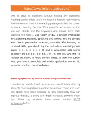 http://www.ieltstrategies.com/ 
time to solve all questions without missing any questions. 
Reading section offers useful methods so that it is really easy to 
find the relevant lines in the reading passages to find the correct 
answers. Listening Section offers powerful techniques so that 
you can simply find the keywords and match them while 
listening and more… Get Ready for IELTS English Proficiency 
Test Listening, Reading, Speaking, and Writing. You are going to 
learn how to prepare for the exam, pass ielts. After learning the 
required skills, you should try the methods at cambridge ielts 
series 1, 2 , 3, 4, 5, 6, 7, 8, and 9. Acceptable ielts scores 
generally are 5.0, 5.5 , 6.0, 6.5, 7.0, 7.5, 8.0, 8.5, and 9.0. To 
register the exam, to follow the test dates, to learn the current 
fees, you have to complete online ielts application form on idp 
australia or british council websites. 
After studying the book, my students achieved their goals immediately. 
I wanted to publish it with anyone who would listen after my 
students encouraged me to publish this ebook. Those who used 
this ebook have been shocked by how effortlessly they can 
improve theirIELTS score with these incredibly powerful exam 
tips. Even my students have never studied IELTS 
techniques before. 
 