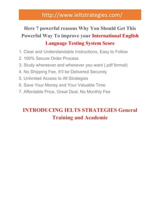 http://www.ieltstrategies.com/ 
Here 7 powerful reasons Why You Should Get This 
Powerful Way To improve your International English 
Language Testing System Score 
1. Clear and Understandable Instructions, Easy to Follow 
2. 100% Secure Order Process 
3. Study whereever and whenever you want (.pdf format) 
4. No Shipping Fee, It’ll be Delivered Securely 
5. Unlimited Access to All Strategies 
6. Save Your Money and Your Valuable Time 
7. Affordable Price, Great Deal, No Monthly Fee 
INTRODUCING IELTS STRATEGIES General 
Training and Academic 
 
