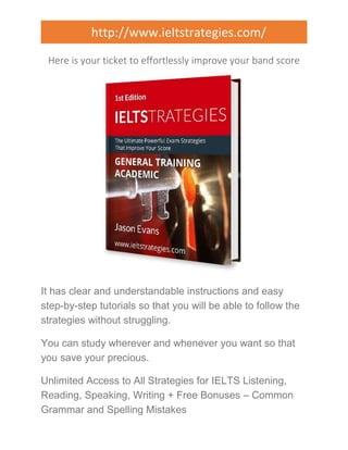 http://www.ieltstrategies.com/ 
Here is your ticket to effortlessly improve your band score 
It has clear and understandable instructions and easy 
step-by-step tutorials so that you will be able to follow the 
strategies without struggling. 
You can study wherever and whenever you want so that 
you save your precious. 
Unlimited Access to All Strategies for IELTS Listening, 
Reading, Speaking, Writing + Free Bonuses – Common 
Grammar and Spelling Mistakes 
 