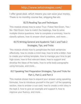 http://www.ieltstrategies.com/ 
I offer great deal, which means you can save your money. 
There is no monthly course fee, shipping fee etc. 
IELTS Reading Tips and Techniques 
This module shows how to solve True / False/ Not Given, Yes / 
No / Not Given, how to match the headings, how to solve 
multiple choice questions, how to complete a summary, how to 
classify options, how to answer short questions, and more… 
IELTS Writing General and Academic Task 1 and Task 2 
Strategies, Tips, and Tricks 
This module shows how to paraphrase the task sentences 
effectively, how to create a mind map, how to write a letter, how 
to create your writing template, how to manage your time to get 
high score, how to find relevant ideas, how to support and 
develop the ideas of the tasks, how to write body paragraphs 
using formulas, and more… 
IELT Speaking Test Preparation Strategies, Tips and Tricks for 
Part 1, Part 2, and Part 3 
This module shows how to expand your answer using speaking 
formulas, how to introduce yourself in the part 1 of the speaking 
section, how to answer a cue card, how to create a mini story in 
the task 2, how to give an example and support it, how to 
improve your fluency, and more… 
 