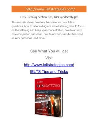 http://www.ieltstrategies.com/ 
IELTS Listening Section Tips, Tricks and Strategies 
This module shows how to solve sentence completion 
questions, how to label a diagram while listening, how to focus 
on the listening and keep your concentration, how to answer 
note completion questions, how to answer classification short 
answer questions, and more… 
See What You will get 
Visit 
http://www.ieltstrategies.com/ 
IELTS Tips and Tricks 
