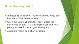 Understanding Task 1
 You need to write over 150 words (if you write any
less marks WILL be deducted).
 Write the task in 20 minutes, don’t waste too
much time on this task as it doesn’t contribute as
greatly as task 2 does to your final grade.
 Academic report on a chart or graph.
 