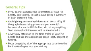 General Tips
 If you cannot compare the information of your Pie
Charts, don’t panic. In such a case giving a summary
of each picture is fine.
 Avoid giving personal opinions at all costs. (E.g. If
the graph shows rising prices and you know it’s
because of a war in Middle East, do not say anything.
Your personal opinion must not be mentioned.)
 Always pay attention to the time frame of your Pie
Charts and use the appropriate tense (past, present or
future).
 Focus on getting all of the appropriate data from the
Pie Charts/Graphs into your writing.
 