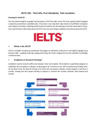 IELTS 101 - Test Info, Test Schedules, Test Locations
Planning for the IELTS?
The International English Language Testing System or IELTS has been one of the most popular English language
competency examinations available today. It has been a very important requirement set by different companies
and academic institutions. Working professionals and students are all preparing to take this examination. Hence,
they need the basic information about the IELTS. Here are some things candidates should know about the IELTS:
• What is the IELTS?
IELTS is an English competency examination that gauges an individual’s proficiency in the English language using
the basic skills – speaking, listening, reading and writing. Each task is designed to test the candidate’s knowledge
in these sections.
• Academic or General Training?
Candidates need to know the difference between these two modules. The Academic is specifically designed to
candidates who are going to undergo a study program for more than a year and for professionals finding work.
On the other hand, the General training is for those who are going to undergo a study program in less than 6
months, training and even people wishing to migrate in countries like Canada, Australia, New Zealand and
Canada.
 