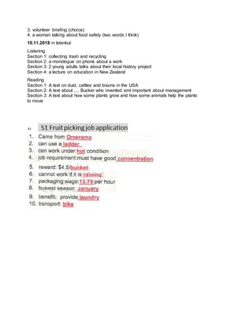 3. volunteer briefing (choice)
4. a woman talking about food safety (two words I think)
10.11.2018 in Istanbul
Listening
Section 1: collecting trash and recycling
Section 2: a monologue on phone about a work
Section 3: 2 young adults talks about their local history project
Section 4: a lecture on education in New Zealand
Reading
Section 1: A text on dust, cattles and bisons in the USA
Section 2: A text about .... Bucker who invented smt important about management
Section 3: A text about how some plants grow and how some animals help the plants
to move
 