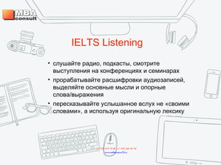 IELTS Listening
• слушайте радио, подкасты, смотрите
выступления на конференциях и семинарах
• прорабатывайте расшифровки аудиозаписей,
выделяйте основные мысли и опорные
слова/выражения
• пересказывайте услышанное вслух не «своими
словами», а используя оригинальную лексику
+7 495 234 99 88 ; +7 495 250 30 48
www.mbaconsult.ru
 
