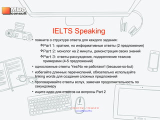 IELTS Speaking
• помните о структуре ответа для каждого задания:
Part 1: краткие, но информативные ответы (2 предложения)
Part 2: монолог на 2 минуты, демонстрация своих знаний
Part 3: ответы-рассуждения, подкрепление тезисов
примерами (4-5 предложений)
• односложные ответы Yes/No не работают! (because-so-but)
• избегайте длинных перечислений, обязательно используйте
linking words для создания сложных предложений
• проговаривайте ответы вслух, замечая продолжительность по
секундомеру
• ищите идеи для ответов на вопросы Part 2
+7 495 234 99 88 ; +7 495 250 30 48
www.mbaconsult.ru
 