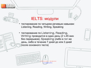 IELTS: модули
• тестирование по четырем речевым навыкам:
Listening, Reading, Writing, Speaking
• тестирование по Listening, Reading,
Writing проводится в один день (2 ч.45 мин
без перерывов), Speaking (либо в тот же
день, либо в течение 7 дней до или 3 дней
после основного теста)
+7 495 234 99 88 ; +7 495 250 30 48
www.mbaconsult.ru
 