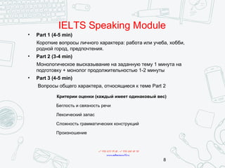 IELTS Speaking Module
Критерии оценки (каждый имеет одинаковый вес)
Беглость и связность речи
Лексический запас
Сложность грамматических конструкций
Произношение
+7 495 234 99 88 ; +7 495 250 30 48
www.mbaconsult.ru
• Part 1 (4-5 min)
Короткие вопросы личного характера: работа или учеба, хобби,
родной город, предпочтения.
• Part 2 (3-4 min)
Монологическое высказывание на заданную тему 1 минута на
подготовку + монолог продолжительностью 1-2 минуты
• Part 3 (4-5 min)
Вопросы общего характера, относящиеся к теме Part 2
8
 