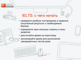IELTS: с чего начать
• проведите пробное тестирование и сравните
полученный результат с необходимым
баллом
• определите свои сильные стороны и зоны
развития
• рассчитайте время на подготовку
• запланируйте время для выполнения
тренировочных тестов дома
+7 495 234 99 88 ; +7 495 250 30 48
www.mbaconsult.ru
 