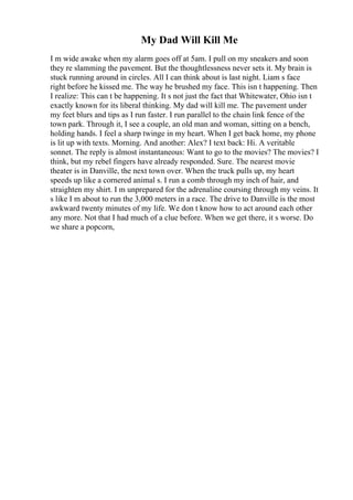 My Dad Will Kill Me
I m wide awake when my alarm goes off at 5am. I pull on my sneakers and soon
they re slamming the pavement. But the thoughtlessness never sets it. My brain is
stuck running around in circles. All I can think about is last night. Liam s face
right before he kissed me. The way he brushed my face. This isn t happening. Then
I realize: This can t be happening. It s not just the fact that Whitewater, Ohio isn t
exactly known for its liberal thinking. My dad will kill me. The pavement under
my feet blurs and tips as I run faster. I run parallel to the chain link fence of the
town park. Through it, I see a couple, an old man and woman, sitting on a bench,
holding hands. I feel a sharp twinge in my heart. When I get back home, my phone
is lit up with texts. Morning. And another: Alex? I text back: Hi. A veritable
sonnet. The reply is almost instantaneous: Want to go to the movies? The movies? I
think, but my rebel fingers have already responded. Sure. The nearest movie
theater is in Danville, the next town over. When the truck pulls up, my heart
speeds up like a cornered animal s. I run a comb through my inch of hair, and
straighten my shirt. I m unprepared for the adrenaline coursing through my veins. It
s like I m about to run the 3,000 meters in a race. The drive to Danville is the most
awkward twenty minutes of my life. We don t know how to act around each other
any more. Not that I had much of a clue before. When we get there, it s worse. Do
we share a popcorn,
 
