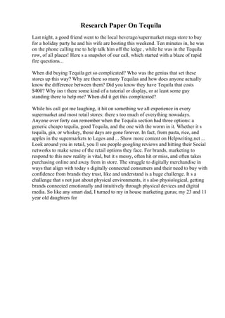 Research Paper On Tequila
Last night, a good friend went to the local beverage/supermarket mega store to buy
for a holiday party he and his wife are hosting this weekend. Ten minutes in, he was
on the phone calling me to help talk him off the ledge , while he was in the Tequila
row, of all places! Here s a snapshot of our call, which started with a blaze of rapid
fire questions...
When did buying Tequila get so complicated? Who was the genius that set these
stores up this way? Why are there so many Tequilas and how does anyone actually
know the difference between them? Did you know they have Tequila that costs
$400? Why isn t there some kind of a tutorial or display, or at least some guy
standing there to help me? When did it get this complicated?
While his call got me laughing, it hit on something we all experience in every
supermarket and most retail stores: there s too much of everything nowadays.
Anyone over forty can remember when the Tequila section had three options: a
generic cheapo tequila, good Tequila, and the one with the worm in it. Whether it s
tequila, gin, or whiskey, those days are gone forever. In fact, from pasta, rice, and
apples in the supermarkets to Legos and ... Show more content on Helpwriting.net ...
Look around you in retail, you ll see people googling reviews and hitting their Social
networks to make sense of the retail options they face. For brands, marketing to
respond to this new reality is vital, but it s messy, often hit or miss, and often takes
purchasing online and away from in store. The struggle to digitally merchandise in
ways that align with today s digitally connected consumers and their need to buy with
confidence from brands they trust, like and understand is a huge challenge. It s a
challenge that s not just about physical environments, it s also physiological, getting
brands connected emotionally and intuitively through physical devices and digital
media. So like any smart dad, I turned to my in house marketing gurus; my 23 and 11
year old daughters for
 