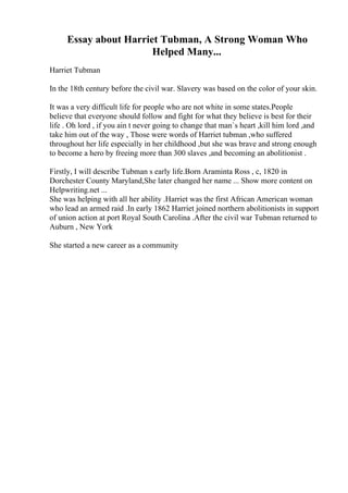 Essay about Harriet Tubman, A Strong Woman Who
Helped Many...
Harriet Tubman
In the 18th century before the civil war. Slavery was based on the color of your skin.
It was a very difficult life for people who are not white in some states.People
believe that everyone should follow and fight for what they believe is best for their
life . Oh lord , if you ain t never going to change that man`s heart ,kill him lord ,and
take him out of the way , Those were words of Harriet tubman ,who suffered
throughout her life especially in her childhood ,but she was brave and strong enough
to become a hero by freeing more than 300 slaves ,and becoming an abolitionist .
Firstly, I will describe Tubman s early life.Born Araminta Ross , c, 1820 in
Dorchester County Maryland,She later changed her name ... Show more content on
Helpwriting.net ...
She was helping with all her ability .Harriet was the first African American woman
who lead an armed raid .In early 1862 Harriet joined northern abolitionists in support
of union action at port Royal South Carolina .After the civil war Tubman returned to
Auburn , New York
She started a new career as a community
 