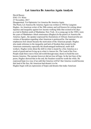 Let America Be America Again Analysis
David Bassey
ENG 131/ Rietz
27 November, 2017
Disappointed, Yet Optimistic Let America Be America Again
The Poem, Let America Be America Again was written in 1938 by Langston
Hughes. An American writer of the 20th century and well known for writing about
injustice and inequality against low income working folks that existed in his days
as a kid in Harlem south of Manhattan, New York. At a young age in the 1920 s were
the years of Manhattan s black renaissance (Hughes).In the poem Let America Be
America Again , the speaker expressed his frustrations of African Americanwho are
victims of deception regarding what American is portrayed be. Our narrator
emphasizes how dream became the motivation of the American people. Hughes
also made reference to the inequality and lack of freedom that existed in the
American community especially the disadvantaged multiracial, multi skill
workers. Hughes wrote about the shift in what is meant by a free America as a
result of greed and not living up to what it s known for, The Land of the Free .
People made brave move from old world through many shores to build the now
known America. The narrator however did not lose all hope. In the last lines of the
poem, Hughes showed that in the end, the freedom would be worth the while. He
expressed hope in a way of an oath that America will be! that America would become
that land of the free, the American had dreamt it to be.
Hughes begin with an expressions of hopes and dreams that make American
 