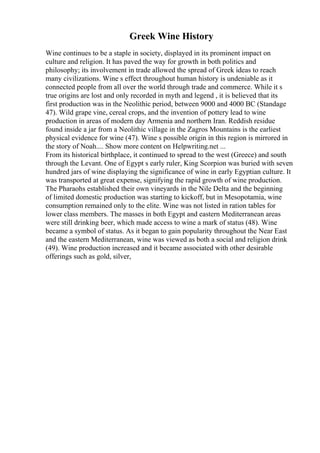 Greek Wine History
Wine continues to be a staple in society, displayed in its prominent impact on
culture and religion. It has paved the way for growth in both politics and
philosophy; its involvement in trade allowed the spread of Greek ideas to reach
many civilizations. Wine s effect throughout human history is undeniable as it
connected people from all over the world through trade and commerce. While it s
true origins are lost and only recorded in myth and legend , it is believed that its
first production was in the Neolithic period, between 9000 and 4000 BC (Standage
47). Wild grape vine, cereal crops, and the invention of pottery lead to wine
production in areas of modern day Armenia and northern Iran. Reddish residue
found inside a jar from a Neolithic village in the Zagros Mountains is the earliest
physical evidence for wine (47). Wine s possible origin in this region is mirrored in
the story of Noah.... Show more content on Helpwriting.net ...
From its historical birthplace, it continued to spread to the west (Greece) and south
through the Levant. One of Egypt s early ruler, King Scorpion was buried with seven
hundred jars of wine displaying the significance of wine in early Egyptian culture. It
was transported at great expense, signifying the rapid growth of wine production.
The Pharaohs established their own vineyards in the Nile Delta and the beginning
of limited domestic production was starting to kickoff, but in Mesopotamia, wine
consumption remained only to the elite. Wine was not listed in ration tables for
lower class members. The masses in both Egypt and eastern Mediterranean areas
were still drinking beer, which made access to wine a mark of status (48). Wine
became a symbol of status. As it began to gain popularity throughout the Near East
and the eastern Mediterranean, wine was viewed as both a social and religion drink
(49). Wine production increased and it became associated with other desirable
offerings such as gold, silver,
 