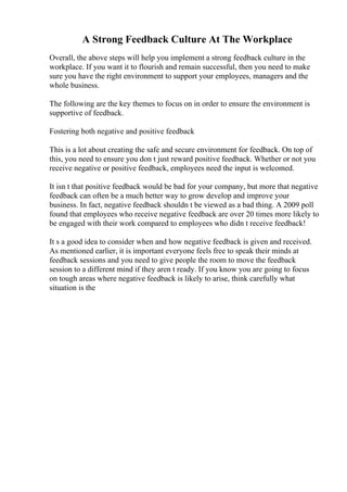 A Strong Feedback Culture At The Workplace
Overall, the above steps will help you implement a strong feedback culture in the
workplace. If you want it to flourish and remain successful, then you need to make
sure you have the right environment to support your employees, managers and the
whole business.
The following are the key themes to focus on in order to ensure the environment is
supportive of feedback.
Fostering both negative and positive feedback
This is a lot about creating the safe and secure environment for feedback. On top of
this, you need to ensure you don t just reward positive feedback. Whether or not you
receive negative or positive feedback, employees need the input is welcomed.
It isn t that positive feedback would be bad for your company, but more that negative
feedback can often be a much better way to grow develop and improve your
business. In fact, negative feedback shouldn t be viewed as a bad thing. A 2009 poll
found that employees who receive negative feedback are over 20 times more likely to
be engaged with their work compared to employees who didn t receive feedback!
It s a good idea to consider when and how negative feedback is given and received.
As mentioned earlier, it is important everyone feels free to speak their minds at
feedback sessions and you need to give people the room to move the feedback
session to a different mind if they aren t ready. If you know you are going to focus
on tough areas where negative feedback is likely to arise, think carefully what
situation is the
 