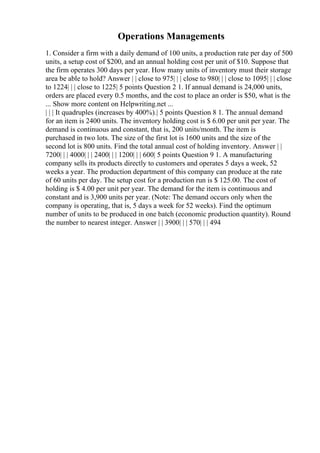 Operations Managements
1. Consider a firm with a daily demand of 100 units, a production rate per day of 500
units, a setup cost of $200, and an annual holding cost per unit of $10. Suppose that
the firm operates 300 days per year. How many units of inventory must their storage
area be able to hold? Answer | | close to 975| | | close to 980| | | close to 1095| | | close
to 1224| | | close to 1225| 5 points Question 2 1. If annual demand is 24,000 units,
orders are placed every 0.5 months, and the cost to place an order is $50, what is the
... Show more content on Helpwriting.net ...
| | | It quadruples (increases by 400%).| 5 points Question 8 1. The annual demand
for an item is 2400 units. The inventory holding cost is $ 6.00 per unit per year. The
demand is continuous and constant, that is, 200 units/month. The item is
purchased in two lots. The size of the first lot is 1600 units and the size of the
second lot is 800 units. Find the total annual cost of holding inventory. Answer | |
7200| | | 4000| | | 2400| | | 1200| | | 600| 5 points Question 9 1. A manufacturing
company sells its products directly to customers and operates 5 days a week, 52
weeks a year. The production department of this company can produce at the rate
of 60 units per day. The setup cost for a production run is $ 125.00. The cost of
holding is $ 4.00 per unit per year. The demand for the item is continuous and
constant and is 3,900 units per year. (Note: The demand occurs only when the
company is operating, that is, 5 days a week for 52 weeks). Find the optimum
number of units to be produced in one batch (economic production quantity). Round
the number to nearest integer. Answer | | 3900| | | 570| | | 494
 