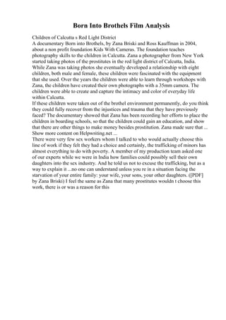 Born Into Brothels Film Analysis
Children of Calcutta s Red Light District
A documentary Born into Brothels, by Zana Briski and Ross Kauffman in 2004,
about a non profit foundation Kids With Cameras. The foundation teaches
photography skills to the children in Calcutta. Zana a photographer from New York
started taking photos of the prostitutes in the red light district of Calcutta, India.
While Zana was taking photos she eventually developed a relationship with eight
children, both male and female, these children were fascinated with the equipment
that she used. Over the years the children were able to learn through workshops with
Zana, the children have created their own photographs with a 35mm camera. The
children were able to create and capture the intimacy and color of everyday life
within Calcutta.
If these children were taken out of the brothel environment permanently, do you think
they could fully recover from the injustices and trauma that they have previously
faced? The documentary showed that Zana has been recording her efforts to place the
children in boarding schools, so that the children could gain an education, and show
that there are other things to make money besides prostitution. Zana made sure that ...
Show more content on Helpwriting.net ...
There were very few sex workers whom I talked to who would actually choose this
line of work if they felt they had a choice and certainly, the trafficking of minors has
almost everything to do with poverty. A member of my production team asked one
of our experts while we were in India how families could possibly sell their own
daughters into the sex industry. And he told us not to excuse the trafficking, but as a
way to explain it ...no one can understand unless you re in a situation facing the
starvation of your entire family: your wife, your sons, your other daughters. ([PDF]
by Zana Briski) I feel the same as Zana that many prostitutes wouldn t choose this
work, there is or was a reason for this
 
