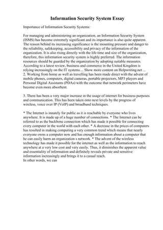 Information Security System Essay
Importance of Information Security Systems:
For managing and administering an organization, an Information Security System
(ISMS) has become extremely significant and its importance is also quite apparent.
The reason behind its increasing significance is the mounting pressure and danger to
the reliability, safekeeping, accessibility and privacy of the information of the
organization. It is also rising directly with the life time and size of the organization,
therefore, this information security system is highly preferred. The information
resources should be guarded by the organization by adopting suitable measures.
According to a latest review, business and commerce in the United Kingdom is
relying increasingly on the IT systems ... Show more content on Helpwriting.net ...
2. Working from home as well as travelling has been made direct with the advent of
mobile phones, computers, digital cameras, portable projectors, MP3 players and
Personal Digital Assistants (PDAs) with the outcome that network perimeters have
become even more absorbent.
3. There has been a very major increase in the usage of internet for business purposes
and communication. This has been taken onto next levels by the progress of
wireless, voice over IP (VoIP) and broadband techniques.
* The Internet is innately for public as it is reachable by everyone who lives
anywhere. It is made up of a huge number of connections. * The Internet can be
referred to as the backbone connection which has made it possible for connecting
every computer in the world with each other. * A decrease in the prices of computers
has resulted in making computing a very common trend which means that nearly
everyone owns a computer now and has enough information about a computer that
he can easily harm an organization s network. * The advent of the wireless
technology has made it possible for the internet as well as the information to reach
anywhere at a very low cost and very easily. Thus, it diminishes the apparent value
and essentiality of information and definitely reveals private and sensitive
information increasingly and brings it to a casual reach.
In other words, we can
 