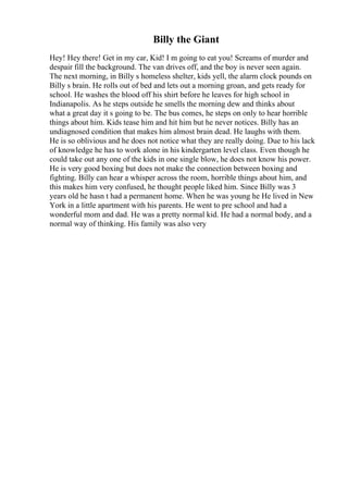 Billy the Giant
Hey! Hey there! Get in my car, Kid! I m going to eat you! Screams of murder and
despair fill the background. The van drives off, and the boy is never seen again.
The next morning, in Billy s homeless shelter, kids yell, the alarm clock pounds on
Billy s brain. He rolls out of bed and lets out a morning groan, and gets ready for
school. He washes the blood off his shirt before he leaves for high school in
Indianapolis. As he steps outside he smells the morning dew and thinks about
what a great day it s going to be. The bus comes, he steps on only to hear horrible
things about him. Kids tease him and hit him but he never notices. Billy has an
undiagnosed condition that makes him almost brain dead. He laughs with them.
He is so oblivious and he does not notice what they are really doing. Due to his lack
of knowledge he has to work alone in his kindergarten level class. Even though he
could take out any one of the kids in one single blow, he does not know his power.
He is very good boxing but does not make the connection between boxing and
fighting. Billy can hear a whisper across the room, horrible things about him, and
this makes him very confused, he thought people liked him. Since Billy was 3
years old he hasn t had a permanent home. When he was young he He lived in New
York in a little apartment with his parents. He went to pre school and had a
wonderful mom and dad. He was a pretty normal kid. He had a normal body, and a
normal way of thinking. His family was also very
 