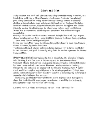Mary and Max
Mary and Max It is 1976, an 8 year old Mary Daisy Dinkle (Bethany Whitmore) is a
lonely little girl living in Mount Waverley, Melbourne, Australia. Her relatively
poor family cannot afford to buy her toys or nice clothing, and she is teased by
children at her school due to an unfortunate birthmark on her forehead. Her father
is distant and her alcoholic, kleptomaniac mother provides no support. The closest
thing she has to a friend is the man for whom Mary collects mail, Len Hislop, a
World War II veteran who lost his legs as a prisoner of war and has developed
agoraphobia.
One day, she decides to write a letter to someone living in New York City: by pure
chance she chooses Max Jerry Horowitz (Philip Seymour Hoffman) from a telephone
... Show more content on Helpwriting.net ...
Seeing how much Max valued their friendship and how happy it made him, Mary is
moved to tears of joy as the film closes.
The film is sublime. It s funny and insightful as it creates very different worlds for
its two characters, and yet it doesn t shy away from the harsher aspects of the lives of
Mary and Max.
BARRY HUMPHRIES narrates and he does it beautifully. The animationperfectly
suits the story, it was five years in the making and it s worth every minute.
Comment: I found this film very tough going it is undoubtedly a well made film and
has some clever and quirky moments. However I lost interest around halfway
through the film and could not engage with the film and its clunky style. A lighter
touch would have made a huge difference to the viewing experience. Perhaps as an
artistic statement it deserves more than three stars but as a movie going experience it
was only a little bit better than average.
The clay only gave the story more credibility, others might differ in their opinion
about that, but I think if it were played by real actors it would be less believable,
(saying the tale itself was based on a true story).
Love this movie. I cried a much needed cry that I wasn t able to do for
 