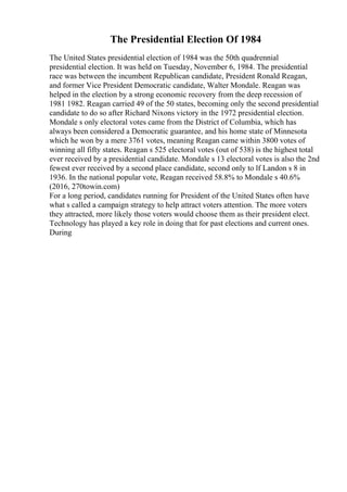 The Presidential Election Of 1984
The United States presidential election of 1984 was the 50th quadrennial
presidential election. It was held on Tuesday, November 6, 1984. The presidential
race was between the incumbent Republican candidate, President Ronald Reagan,
and former Vice President Democratic candidate, Walter Mondale. Reagan was
helped in the election by a strong economic recovery from the deep recession of
1981 1982. Reagan carried 49 of the 50 states, becoming only the second presidential
candidate to do so after Richard Nixons victory in the 1972 presidential election.
Mondale s only electoral votes came from the District of Columbia, which has
always been considered a Democratic guarantee, and his home state of Minnesota
which he won by a mere 3761 votes, meaning Reagan came within 3800 votes of
winning all fifty states. Reagan s 525 electoral votes (out of 538) is the highest total
ever received by a presidential candidate. Mondale s 13 electoral votes is also the 2nd
fewest ever received by a second place candidate, second only to lf Landon s 8 in
1936. In the national popular vote, Reagan received 58.8% to Mondale s 40.6%
(2016, 270towin.com)
For a long period, candidates running for President of the United States often have
what s called a campaign strategy to help attract voters attention. The more voters
they attracted, more likely those voters would choose them as their president elect.
Technology has played a key role in doing that for past elections and current ones.
During
 