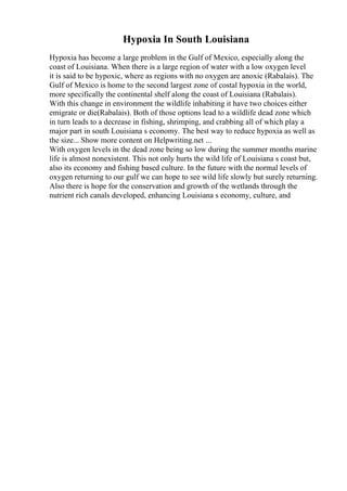 Hypoxia In South Louisiana
Hypoxia has become a large problem in the Gulf of Mexico, especially along the
coast of Louisiana. When there is a large region of water with a low oxygen level
it is said to be hypoxic, where as regions with no oxygen are anoxic (Rabalais). The
Gulf of Mexico is home to the second largest zone of costal hypoxia in the world,
more specifically the continental shelf along the coast of Louisiana (Rabalais).
With this change in environment the wildlife inhabiting it have two choices either
emigrate or die(Rabalais). Both of those options lead to a wildlife dead zone which
in turn leads to a decrease in fishing, shrimping, and crabbing all of which play a
major part in south Louisiana s economy. The best way to reduce hypoxia as well as
the size... Show more content on Helpwriting.net ...
With oxygen levels in the dead zone being so low during the summer months marine
life is almost nonexistent. This not only hurts the wild life of Louisiana s coast but,
also its economy and fishing based culture. In the future with the normal levels of
oxygen returning to our gulf we can hope to see wild life slowly but surely returning.
Also there is hope for the conservation and growth of the wetlands through the
nutrient rich canals developed, enhancing Louisiana s economy, culture, and
 