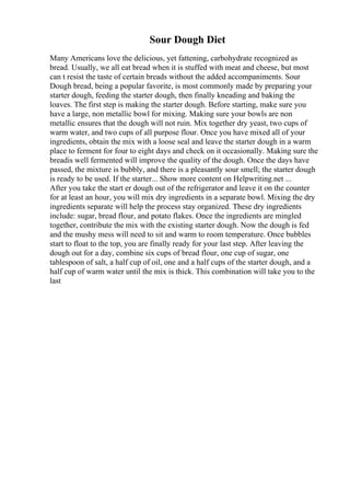 Sour Dough Diet
Many Americans love the delicious, yet fattening, carbohydrate recognized as
bread. Usually, we all eat bread when it is stuffed with meat and cheese, but most
can t resist the taste of certain breads without the added accompaniments. Sour
Dough bread, being a popular favorite, is most commonly made by preparing your
starter dough, feeding the starter dough, then finally kneading and baking the
loaves. The first step is making the starter dough. Before starting, make sure you
have a large, non metallic bowl for mixing. Making sure your bowls are non
metallic ensures that the dough will not ruin. Mix together dry yeast, two cups of
warm water, and two cups of all purpose flour. Once you have mixed all of your
ingredients, obtain the mix with a loose seal and leave the starter dough in a warm
place to ferment for four to eight days and check on it occasionally. Making sure the
breadis well fermented will improve the quality of the dough. Once the days have
passed, the mixture is bubbly, and there is a pleasantly sour smell; the starter dough
is ready to be used. If the starter... Show more content on Helpwriting.net ...
After you take the start er dough out of the refrigerator and leave it on the counter
for at least an hour, you will mix dry ingredients in a separate bowl. Mixing the dry
ingredients separate will help the process stay organized. These dry ingredients
include: sugar, bread flour, and potato flakes. Once the ingredients are mingled
together, contribute the mix with the existing starter dough. Now the dough is fed
and the mushy mess will need to sit and warm to room temperature. Once bubbles
start to float to the top, you are finally ready for your last step. After leaving the
dough out for a day, combine six cups of bread flour, one cup of sugar, one
tablespoon of salt, a half cup of oil, one and a half cups of the starter dough, and a
half cup of warm water until the mix is thick. This combination will take you to the
last
 